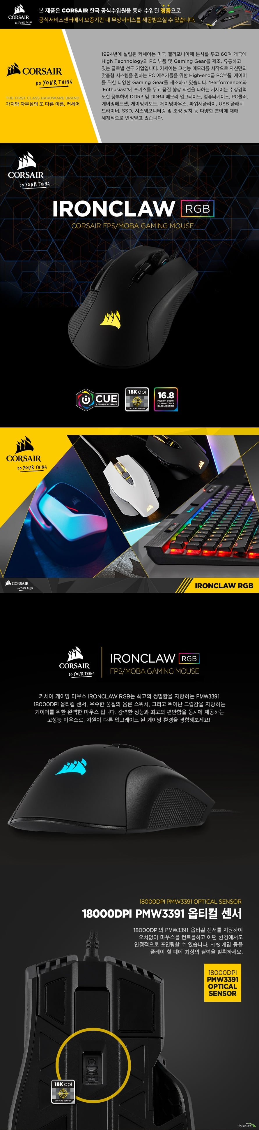   CORSAIR IRONCLAW RGB 게이밍 마우스  제품 상세 정보  모델명 corsair ironclaw rgb fps/moba 게이밍 마우스 색상 블랙 제품 보증 2년 Dpi 100~18000dpi 지원 및 dpi 1단계씩 조정 가능 센서 타입 옵티컬 2 zone rgb 백라이팅 적용 마우스 버튼 7개 지원 온보드 메모리 지원 제품 중량 105그램 Icue 소프트웨어 지원 1.8미터 케이블 적용 Fps moba 게임에 최적화  제품 크기  길이 130밀리미터 넓이 80밀리미터 높이 45밀리미터    